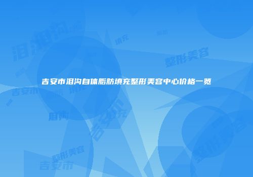 吉安市泪沟自体脂肪填充整形美容中心价格一览
