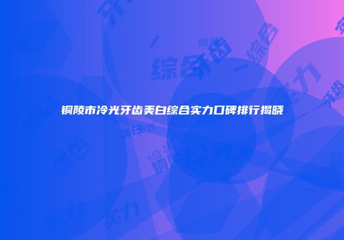 铜陵市冷光牙齿美白综合实力口碑排行揭晓