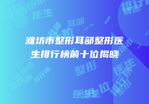 潍坊市整形耳部整形医生排行榜前十位揭晓