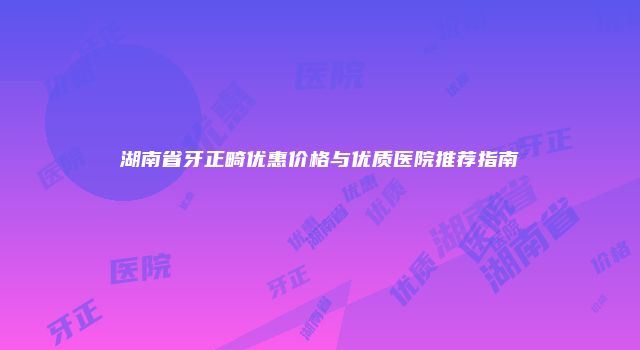 湖南省牙正畸优惠价格与优质医院推荐指南