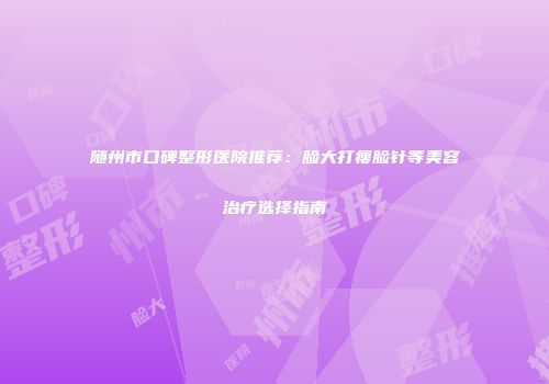 随州市口碑整形医院推荐：脸大打瘦脸针等美容治疗选择指南