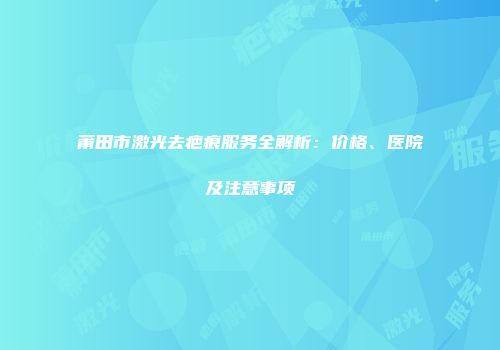 莆田市激光去疤痕服务全解析：价格、医院及注意事项