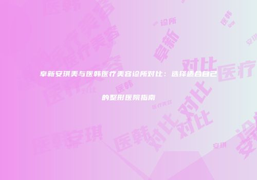 阜新安琪美与医韩医疗美容诊所对比：选择适合自己的整形医院指南