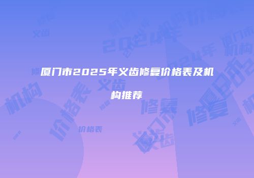 厦门市2025年义齿修复价格表及机构推荐