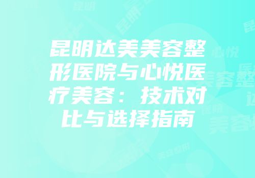 昆明达美美容整形医院与心悦医疗美容：技术对比与选择指南