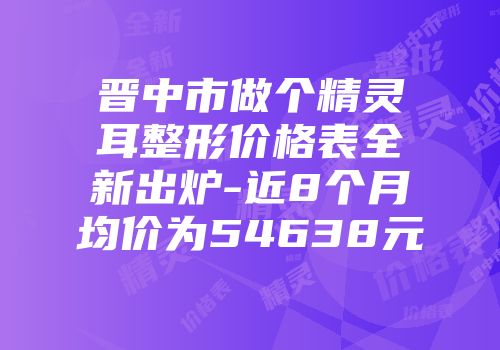晋中市做个精灵耳整形价格表全新出炉-近8个月均价为54638元