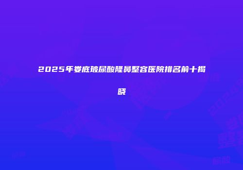 2025年娄底玻尿酸隆鼻整容医院排名前十揭晓