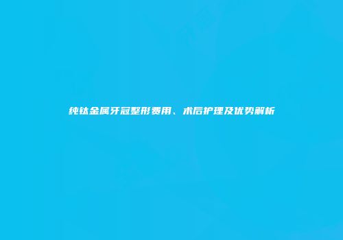 纯钛金属牙冠整形费用、术后护理及优势解析