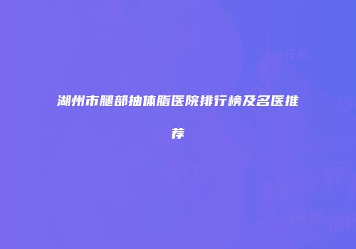 湖州市腿部抽体脂医院排行榜及名医推荐