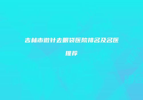 吉林市微针去眼袋医院排名及名医推荐