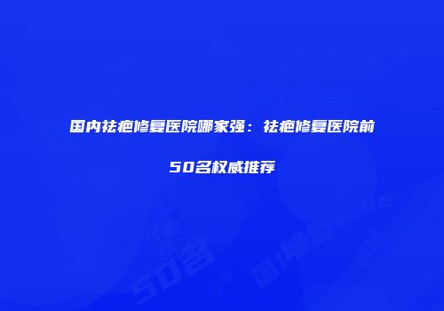 国内祛疤修复医院哪家强：祛疤修复医院前50名权威推荐