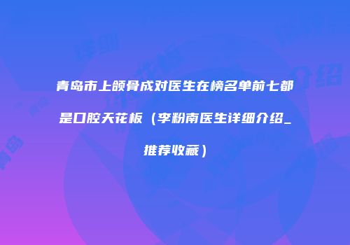 青岛市上颌骨成对医生在榜名单前七都是口腔天花板（李粉南医生详细介绍_推荐收藏）