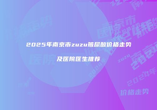 2025年南京市zuzu玻尿酸价格走势及医院医生推荐