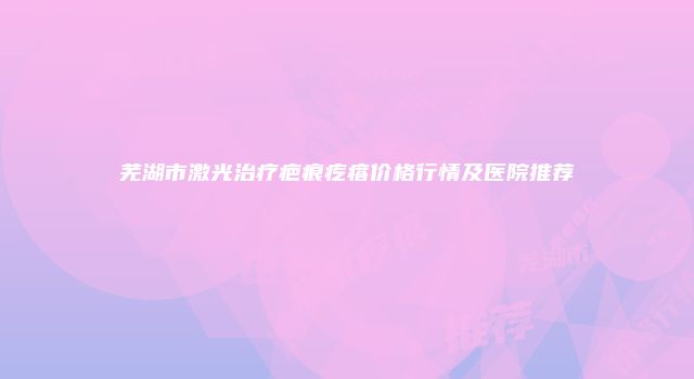 芜湖市激光治疗疤痕疙瘩价格行情及医院推荐