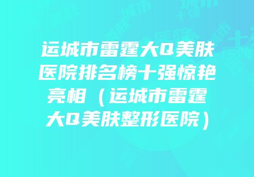 运城市雷霆大Q美肤医院排名榜十强惊艳亮相（运城市雷霆大Q美肤整形医院）