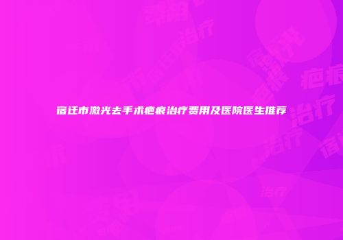 宿迁市激光去手术疤痕治疗费用及医院医生推荐
