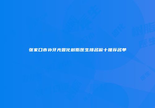 张家口市补牙光固化树脂医生排名前十推荐名单