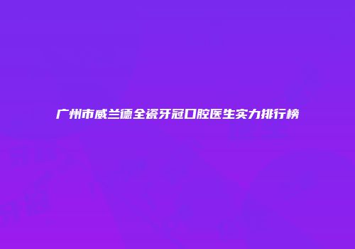 广州市威兰德全瓷牙冠口腔医生实力排行榜