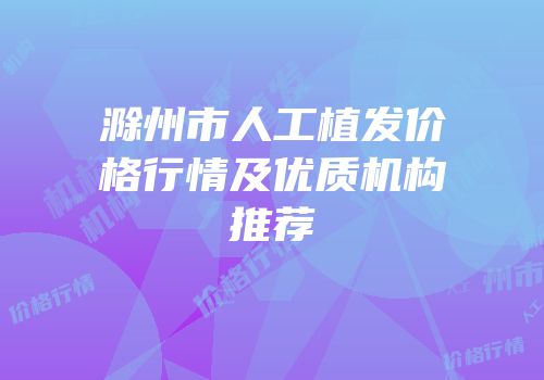 滁州市人工植发价格行情及优质机构推荐