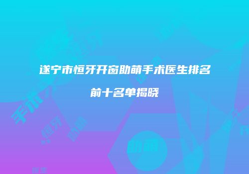 遂宁市恒牙开窗助萌手术医生排名前十名单揭晓
