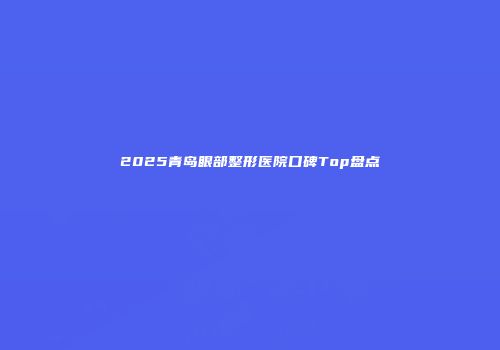 2025青岛眼部整形医院口碑Top盘点