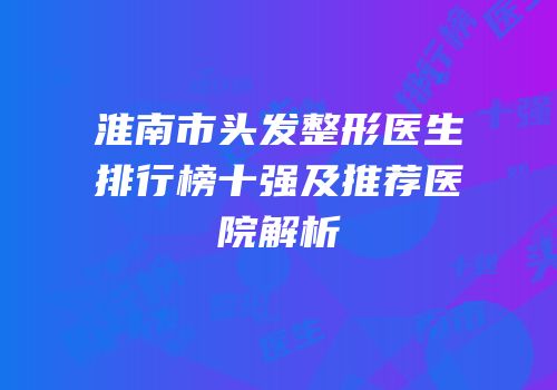 淮南市头发整形医生排行榜十强及推荐医院解析