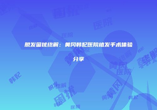 脱发困扰终解：黄冈韩妃医院植发手术体验分享