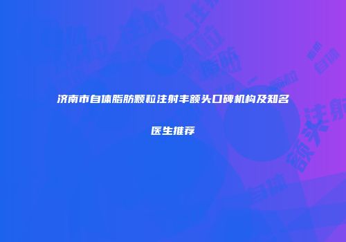 济南市自体脂肪颗粒注射丰额头口碑机构及知名医生推荐