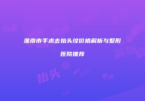 淮南市手术去抬头纹价格解析与整形医院推荐