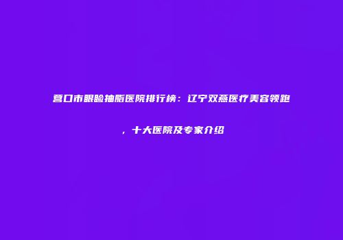 营口市眼睑抽脂医院排行榜：辽宁双燕医疗美容领跑，十大医院及专家介绍