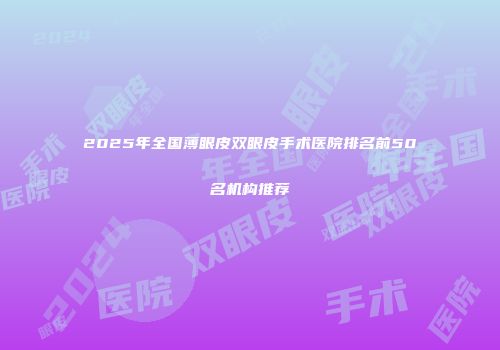 2025年全国薄眼皮双眼皮手术医院排名前50名机构推荐