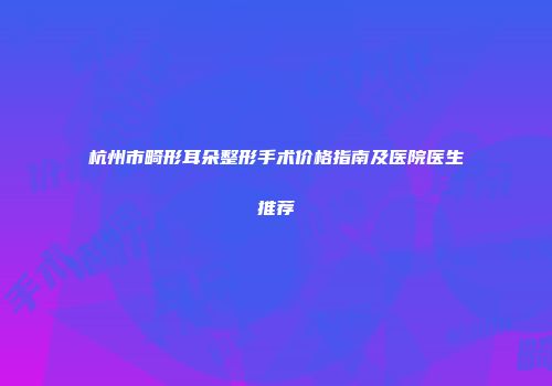 杭州市畸形耳朵整形手术价格指南及医院医生推荐