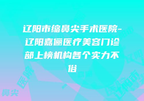 辽阳市缩鼻尖手术医院-辽阳嘉俪医疗美容门诊部上榜机构各个实力不俗