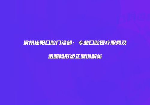 常州佳阳口腔门诊部：专业口腔医疗服务及透明隐形矫正案例解析