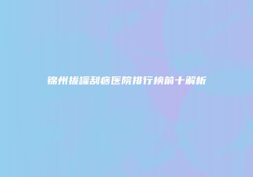 锦州拔罐刮痧医院排行榜前十解析