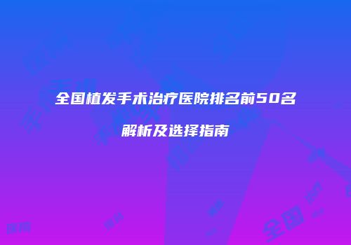 全国植发手术治疗医院排名前50名解析及选择指南