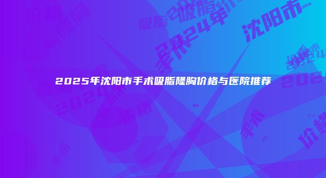 2025年沈阳市手术吸脂隆胸价格与医院推荐