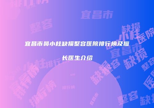 宜昌市鼻小柱缺损整容医院排行榜及擅长医生介绍