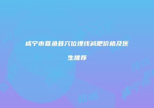 咸宁市嘉鱼县穴位埋线减肥价格及医生推荐