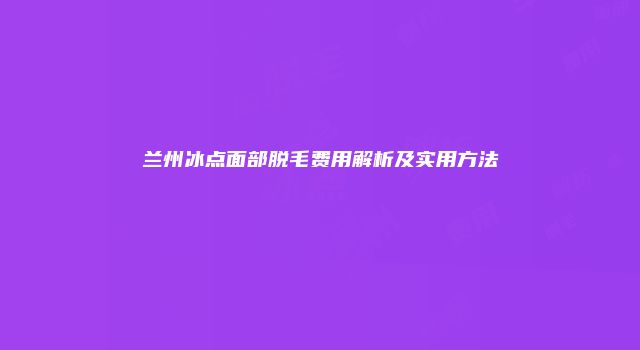 兰州冰点面部脱毛费用解析及实用方法