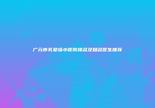 广元市乳晕缩小医院排名及知名医生推荐