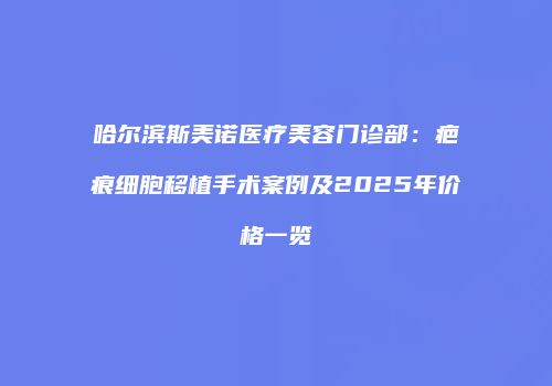 哈尔滨斯美诺医疗美容门诊部：疤痕细胞移植手术案例及2025年价格一览