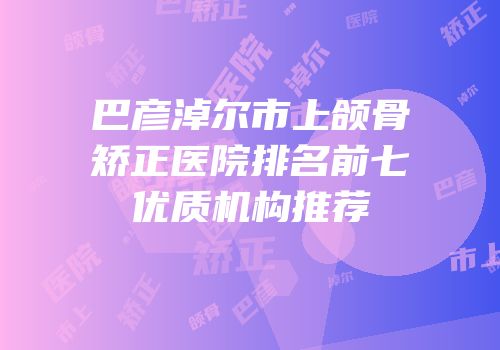 巴彦淖尔市上颌骨矫正医院排名前七优质机构推荐