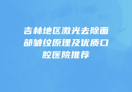 吉林地区激光去除面部皱纹原理及优质口腔医院推荐
