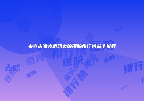 来宾市激光痘印去除医院排行榜前十推荐