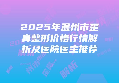 2025年温州市歪鼻整形价格行情解析及医院医生推荐