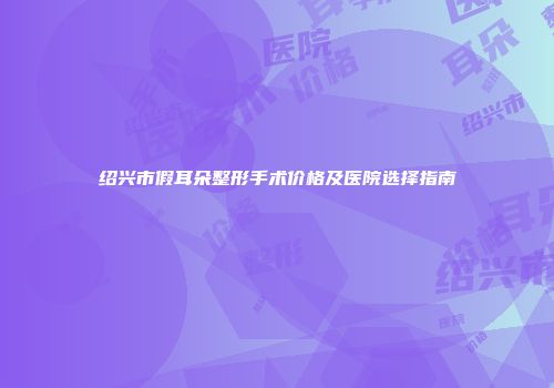 绍兴市假耳朵整形手术价格及医院选择指南