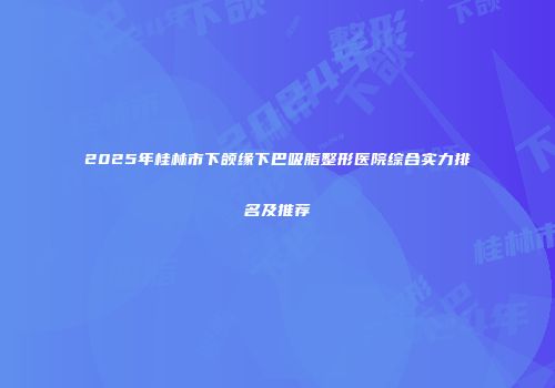 2025年桂林市下颌缘下巴吸脂整形医院综合实力排名及推荐
