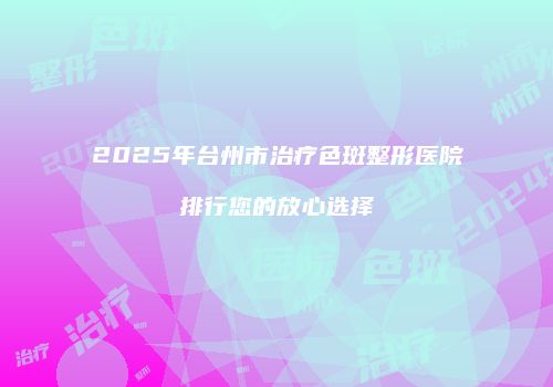 2025年台州市治疗色斑整形医院排行您的放心选择