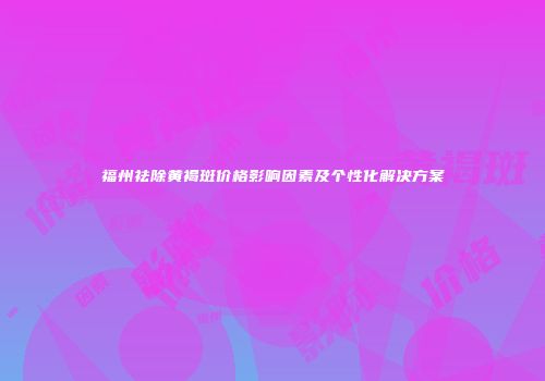 福州祛除黄褐斑价格影响因素及个性化解决方案